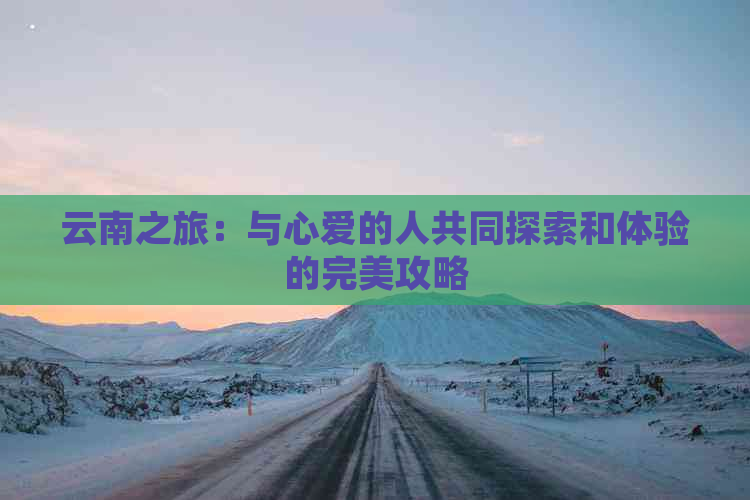 云南之旅：与心爱的人共同探索和体验的完美攻略