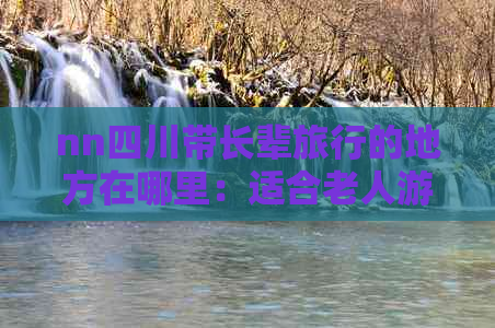 nn四川带长辈旅行的地方在哪里：适合老人游玩的精选景点推荐