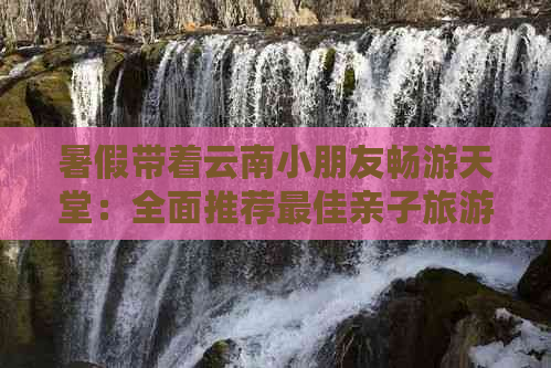 暑假带着云南小朋友畅游天堂：全面推荐更佳亲子旅游目的地