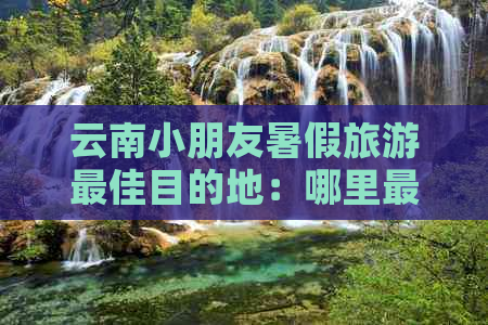 云南小朋友暑假旅游更佳目的地：哪里最适合？