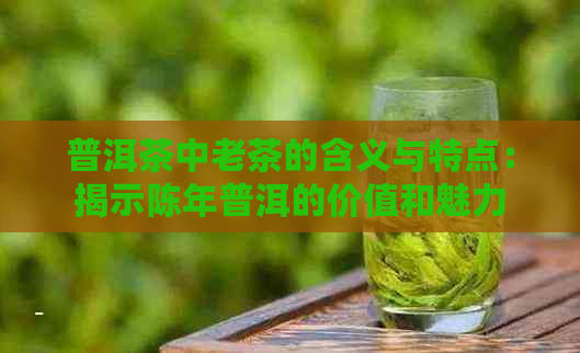 普洱茶中老茶的含义与特点：揭示陈年普洱的价值和魅力