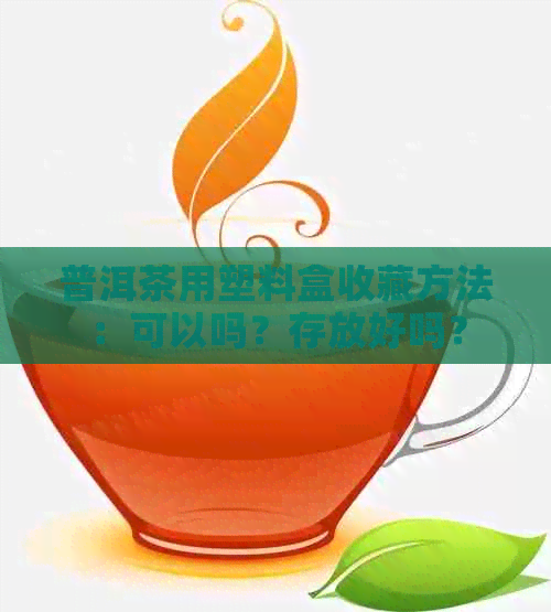 普洱茶用塑料盒收藏方法：可以吗？存放好吗？