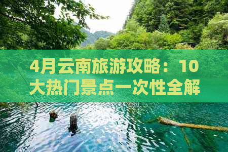 4月云南旅游攻略：10大热门景点一次性全解析，为你量身定制完美的云南之旅