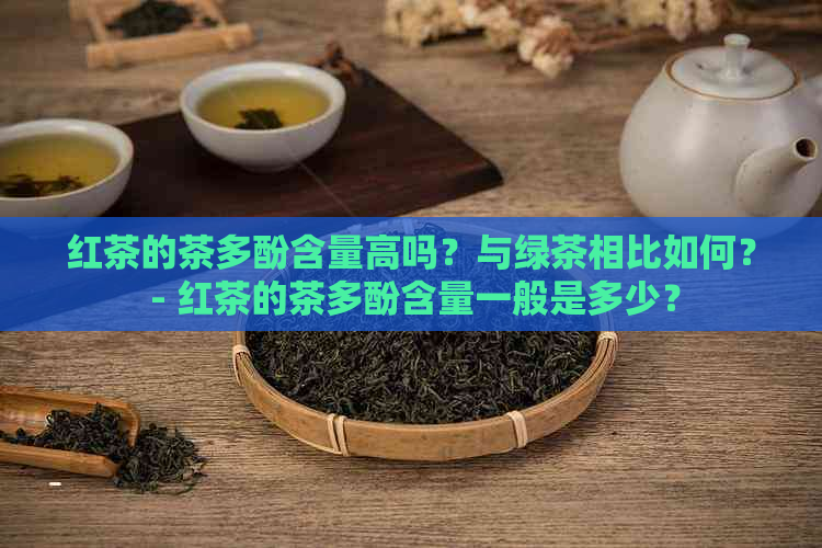 红茶的茶多酚含量高吗？与绿茶相比如何？ - 红茶的茶多酚含量一般是多少？