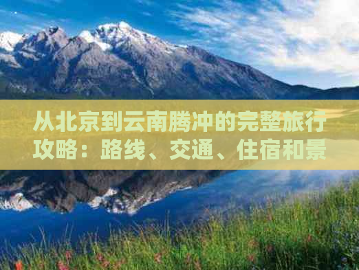 从北京到云南腾冲的完整旅行攻略：路线、交通、住宿和景点推荐