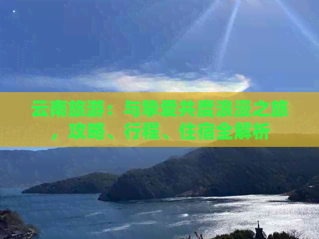 云南旅游：与挚爱共度浪漫之旅，攻略、行程、住宿全解析