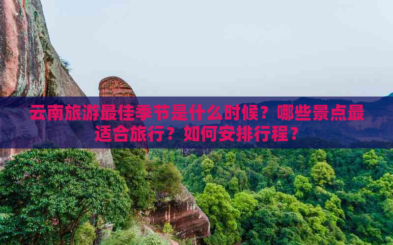 云南旅游更佳季节是什么时候？哪些景点最适合旅行？如何安排行程？