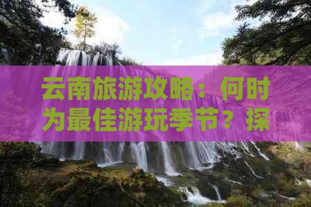 云南旅游攻略：何时为更佳游玩季节？探索各个季节的魅力所在