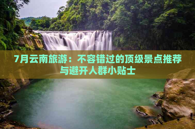 7月云南旅游：不容错过的顶级景点推荐与避开人群小贴士