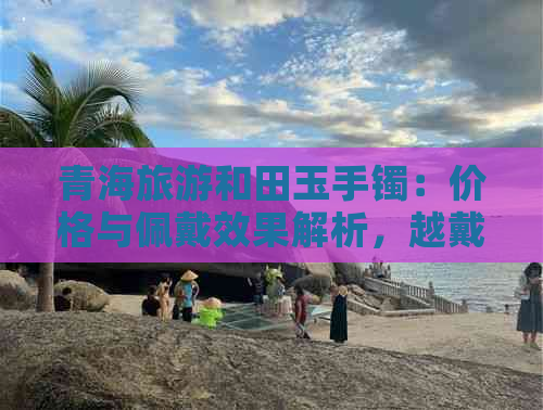 青海旅游和田玉手镯：价格与佩戴效果解析，越戴越亮？