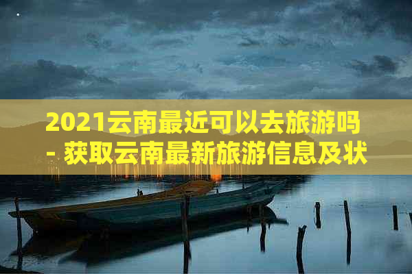 2021云南最近可以去旅游吗 - 获取云南最新旅游信息及状况