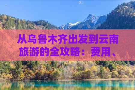 从乌鲁木齐出发到云南旅游的全攻略：费用、行程、住宿等详细信息一览