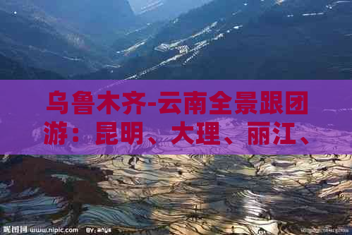 乌鲁木齐-云南全景跟团游：昆明、大理、丽江、玉龙雪山、茶马古道等10日游