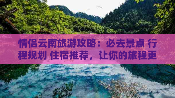 情侣云南旅游攻略：必去景点 行程规划 住宿推荐，让你的旅程更加浪漫完美！