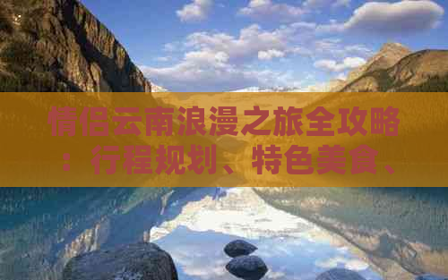 情侣云南浪漫之旅全攻略：行程规划、特色美食、住宿推荐和必去景点