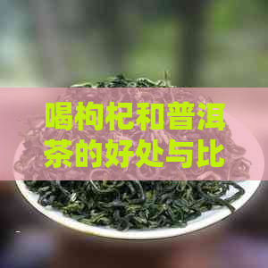 喝枸杞和普洱茶的好处与比较：哪个更佳？同时饮用会上火吗？可以一起泡吗？