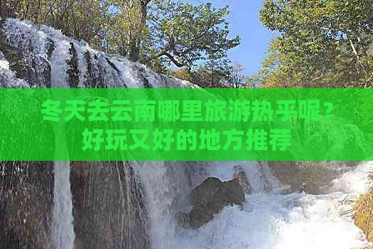 冬天去云南哪里旅游热乎呢？好玩又好的地方推荐