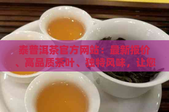 泰普洱茶官方网站：最新报价、高品质茶叶、独特风味，让您尽享茶艺之美