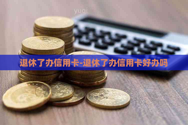 退休了办信用卡-退休了办信用卡好办吗