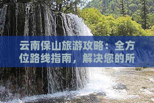 云南保山旅游攻略：全方位路线指南，解决您的所有疑问