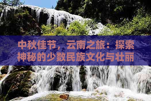 中秋佳节，云南之旅：探索神秘的少数民族文化与壮丽自然风光