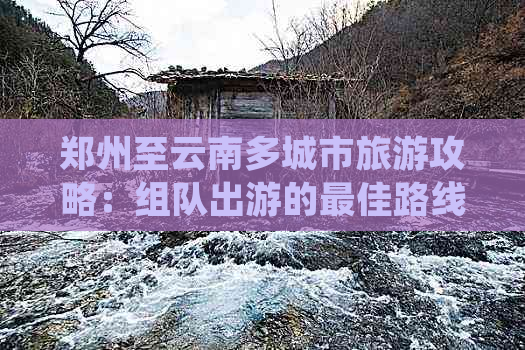 郑州至云南多城市旅游攻略：组队出游的更佳路线、景点推荐和实用指南