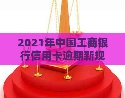 2021年中国工商银行信用卡逾期新规定全方位解析：如何应对、期还款及影响