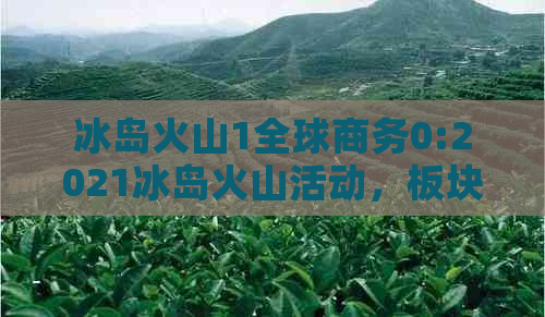 冰岛火山1全球商务0:2021冰岛火山活动，板块位置与所属，重要名称解析