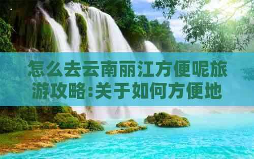 怎么去云南丽江方便呢旅游攻略:关于如何方便地前往云南丽江的旅游攻略。