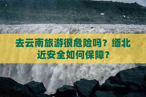 去云南旅游很危险吗？缅北近安全如何保障？