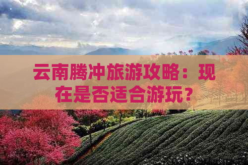 云南腾冲旅游攻略：现在是否适合游玩？