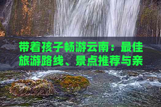 带着孩子畅游云南：更佳旅游路线、景点推荐与亲子活动全解析