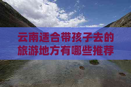 云南适合带孩子去的旅游地方有哪些推荐：值得全家游目的地