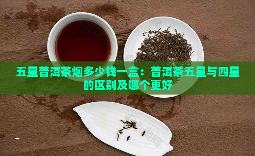 五星普洱茶烟多少钱一盒：普洱茶五星与四星的区别及哪个更好