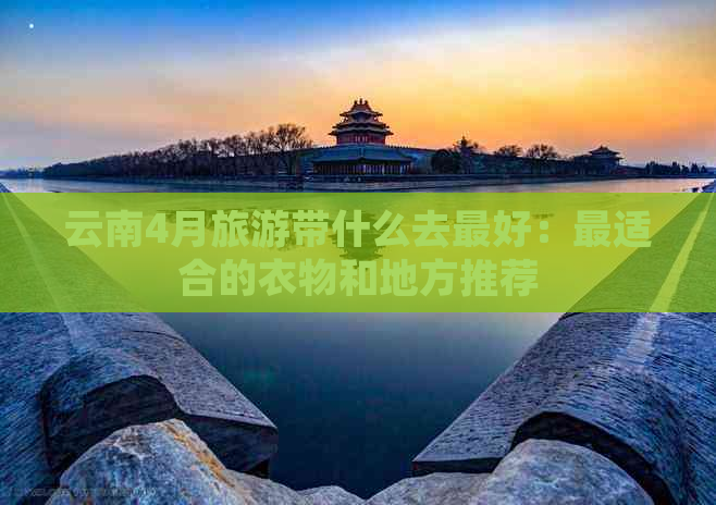 云南4月旅游带什么去更好：最适合的衣物和地方推荐