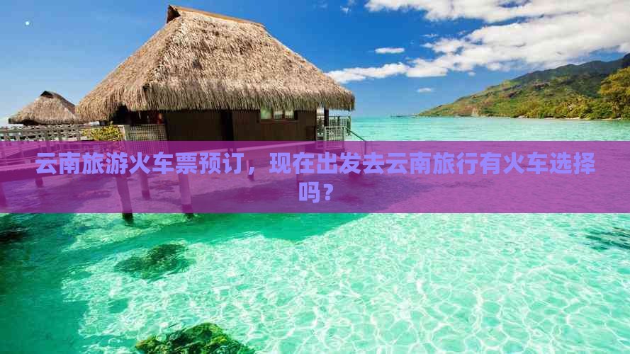 云南旅游火车票预订，现在出发去云南旅行有火车选择吗？