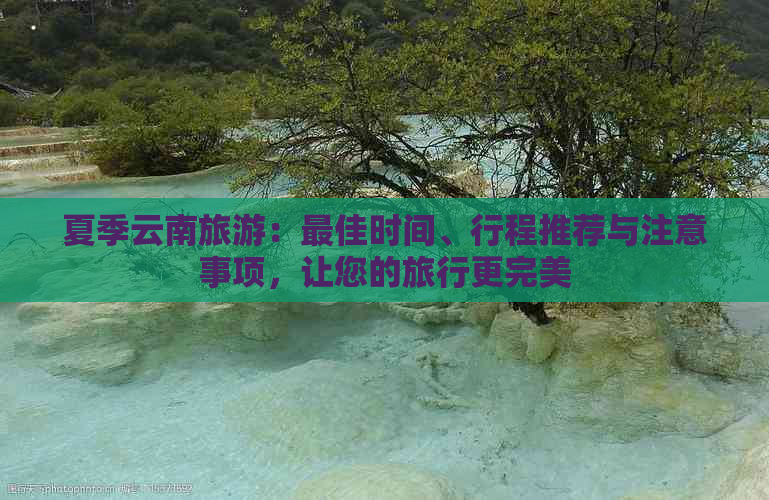 夏季云南旅游：更佳时间、行程推荐与注意事项，让您的旅行更完美