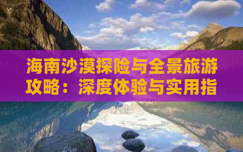 海南沙漠探险与全景旅游攻略：深度体验与实用指南大全