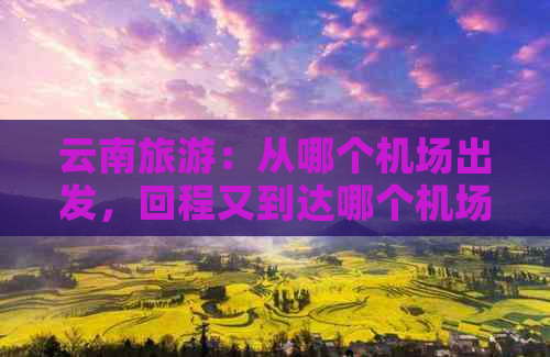 云南旅游：从哪个机场出发，回程又到达哪个机场？全面解答飞行信息。