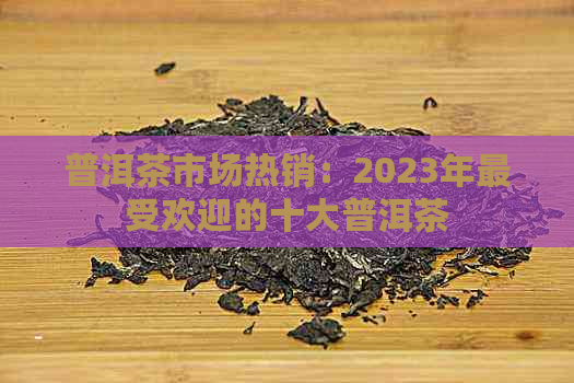 普洱茶市场热销：2023年更受欢迎的十大普洱茶