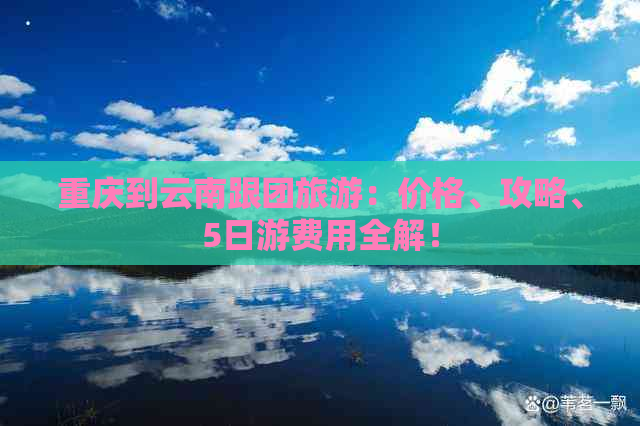 重庆到云南跟团旅游：价格、攻略、5日游费用全解！