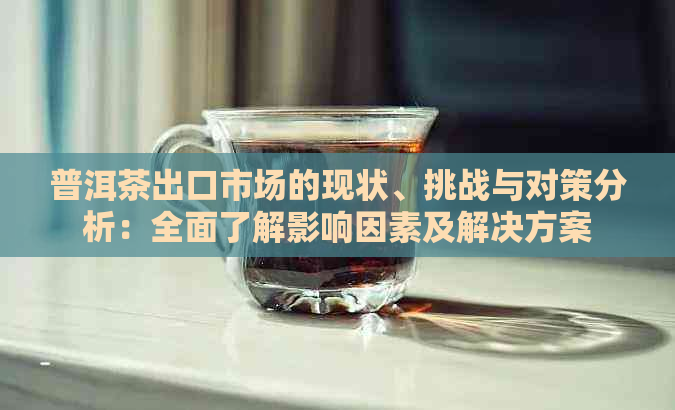 普洱茶出口市场的现状、挑战与对策分析：全面了解影响因素及解决方案