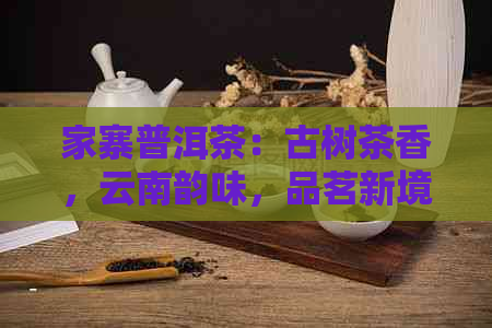 家寨普洱茶：古树茶香，云南韵味，品茗新境界