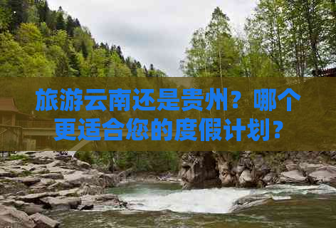 旅游云南还是贵州？哪个更适合您的度假计划？