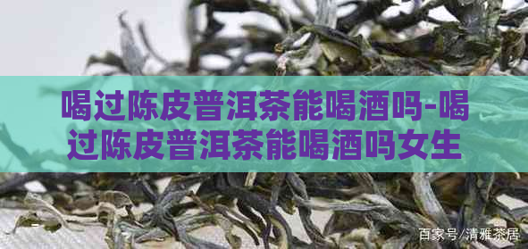 喝过陈皮普洱茶能喝酒吗-喝过陈皮普洱茶能喝酒吗女生