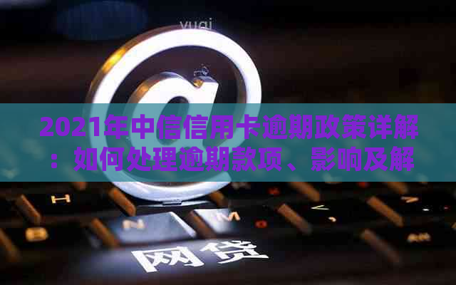 2021年中信信用卡逾期政策详解：如何处理逾期款项、影响及解决方案全面指南