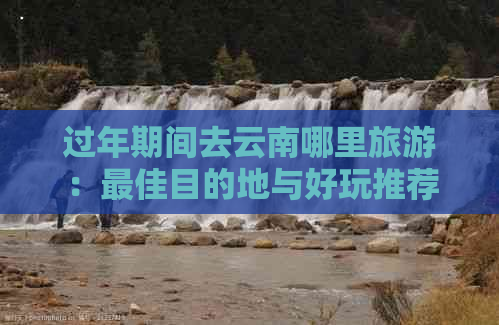 过年期间去云南哪里旅游：更佳目的地与好玩推荐