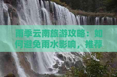 雨季云南旅游攻略：如何避免雨水影响，推荐适合的景点和行程安排