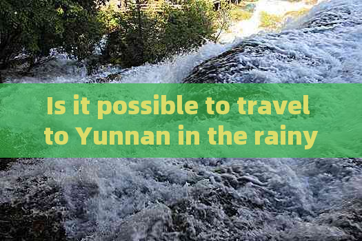 Is it possible to travel to Yunnan in the rainy season?