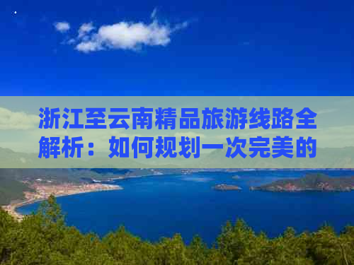 浙江至云南精品旅游线路全解析：如何规划一次完美的云南之旅？